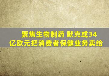 聚焦生物制药 默克或34亿欧元把消费者保健业务卖给